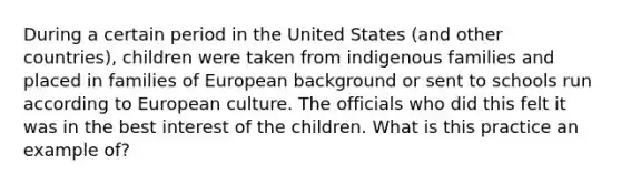 During a certain period in the United States (and other countries), children were taken from indigenous families and placed in families of European background or sent to schools run according to European culture. The officials who did this felt it was in the best interest of the children. What is this practice an example of?