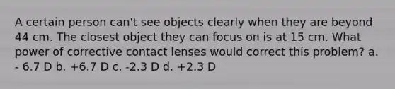 A certain person can't see objects clearly when they are beyond 44 cm. The closest object they can focus on is at 15 cm. What power of corrective contact lenses would correct this problem? a. - 6.7 D b. +6.7 D c. -2.3 D d. +2.3 D