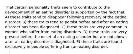 That certain personality traits seem to contribute to the development of an eating disorder is supported by the fact that A) these traits tend to disappear following recovery of the eating disorder. B) these traits tend to persist before and after an eating disorder has been diagnosed. C) these traits are very common in women who suffer from eating disorders. D) these traits are very present before the onset of an eating disorder but are not shown after an eating disorder is diagnosed. E) these traits are found exclusively in people suffering from an eating disorder.