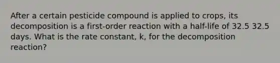 After a certain pesticide compound is applied to crops, its decomposition is a first-order reaction with a half-life of 32.5 32.5 days. What is the rate constant, k, for the decomposition reaction?