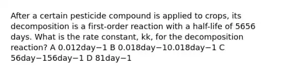 After a certain pesticide compound is applied to crops, its decomposition is a first-order reaction with a half-life of 5656 days. What is the rate constant, kk, for the decomposition reaction? A 0.012day−1 B 0.018day−10.018day−1 C 56day−156day−1 D 81day−1