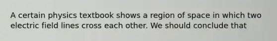 A certain physics textbook shows a region of space in which two electric field lines cross each other. We should conclude that