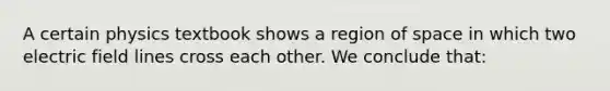 A certain physics textbook shows a region of space in which two electric field lines cross each other. We conclude that: