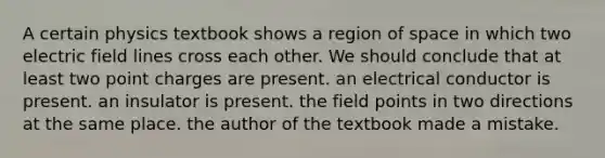 A certain physics textbook shows a region of space in which two electric field lines cross each other. We should conclude that at least two point charges are present. an electrical conductor is present. an insulator is present. the field points in two directions at the same place. the author of the textbook made a mistake.