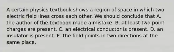 A certain physics textbook shows a region of space in which two electric field lines cross each other. We should conclude that A. the author of the textbook made a mistake. B. at least two point charges are present. C. an electrical conductor is present. D. an insulator is present. E. the field points in two directions at the same place.