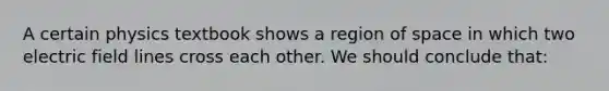 A certain physics textbook shows a region of space in which two electric field lines cross each other. We should conclude that: