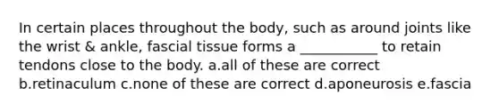 In certain places throughout the body, such as around joints like the wrist & ankle, fascial tissue forms a ___________ to retain tendons close to the body. a.all of these are correct b.retinaculum c.none of these are correct d.aponeurosis e.fascia