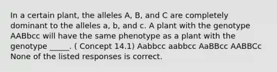 In a certain plant, the alleles A, B, and C are completely dominant to the alleles a, b, and c. A plant with the genotype AABbcc will have the same phenotype as a plant with the genotype _____. ( Concept 14.1) Aabbcc aabbcc AaBBcc AABBCc None of the listed responses is correct.