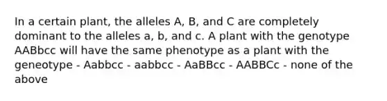 In a certain plant, the alleles A, B, and C are completely dominant to the alleles a, b, and c. A plant with the genotype AABbcc will have the same phenotype as a plant with the geneotype - Aabbcc - aabbcc - AaBBcc - AABBCc - none of the above