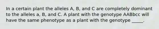 In a certain plant the alleles A, B, and C are completely dominant to the alleles a, B, and C. A plant with the genotype AABbcc will have the same phenotype as a plant with the genotype _____.