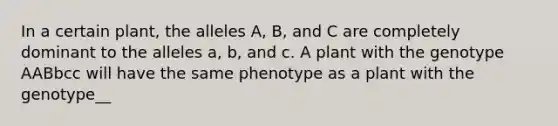 In a certain plant, the alleles A, B, and C are completely dominant to the alleles a, b, and c. A plant with the genotype AABbcc will have the same phenotype as a plant with the genotype__