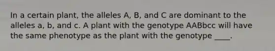 In a certain plant, the alleles A, B, and C are dominant to the alleles a, b, and c. A plant with the genotype AABbcc will have the same phenotype as the plant with the genotype ____.