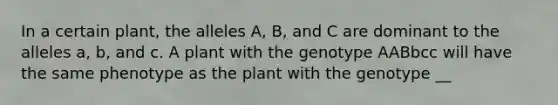 In a certain plant, the alleles A, B, and C are dominant to the alleles a, b, and c. A plant with the genotype AABbcc will have the same phenotype as the plant with the genotype __