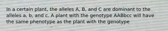 In a certain plant, the alleles A, B, and C are dominant to the alleles a, b, and c. A plant with the genotype AABbcc will have the same phenotype as the plant with the genotype