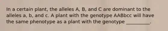 In a certain plant, the alleles A, B, and C are dominant to the alleles a, b, and c. A plant with the genotype AABbcc will have the same phenotype as a plant with the genotype __________.