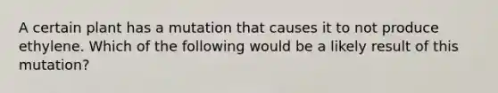 A certain plant has a mutation that causes it to not produce ethylene. Which of the following would be a likely result of this mutation?