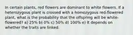 In certain plants, red flowers are dominant to white flowers. If a heterozygous plant is crossed with a homozygous red-flowered plant, what is the probability that the offspring will be white-flowered? a) 25% b) 0% c) 50% d) 100% e) It depends on whether the traits are linked.