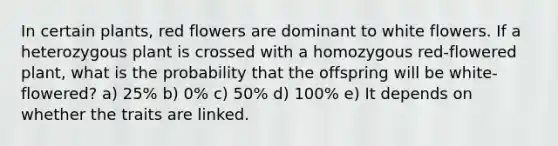 In certain plants, red flowers are dominant to white flowers. If a heterozygous plant is crossed with a homozygous red-flowered plant, what is the probability that the offspring will be white-flowered? a) 25% b) 0% c) 50% d) 100% e) It depends on whether the traits are linked.