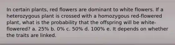 In certain plants, red flowers are dominant to white flowers. If a heterozygous plant is crossed with a homozygous red-flowered plant, what is the probability that the offspring will be white-flowered? a. 25% b. 0% c. 50% d. 100% e. It depends on whether the traits are linked.