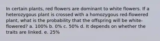 In certain plants, red flowers are dominant to white flowers. If a heterozygous plant is crossed with a homozygous red-flowered plant, what is the probability that the offspring will be white-flowered? a. 100% b. 0% c. 50% d. It depends on whether the traits are linked. e. 25%