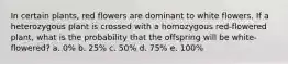 In certain plants, red flowers are dominant to white flowers. If a heterozygous plant is crossed with a homozygous red-flowered plant, what is the probability that the offspring will be white-flowered? a. 0% b. 25% c. 50% d. 75% e. 100%