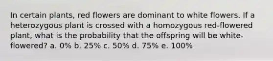 In certain plants, red flowers are dominant to white flowers. If a heterozygous plant is crossed with a homozygous red-flowered plant, what is the probability that the offspring will be white-flowered? a. 0% b. 25% c. 50% d. 75% e. 100%