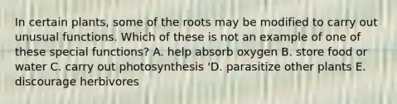 In certain plants, some of the roots may be modified to carry out unusual functions. Which of these is not an example of one of these special functions? A. help absorb oxygen B. store food or water C. carry out photosynthesis 'D. parasitize other plants E. discourage herbivores