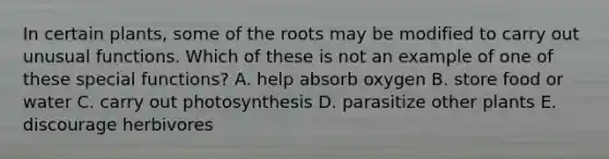 In certain plants, some of the roots may be modified to carry out unusual functions. Which of these is not an example of one of these special functions? A. help absorb oxygen B. store food or water C. carry out photosynthesis D. parasitize other plants E. discourage herbivores