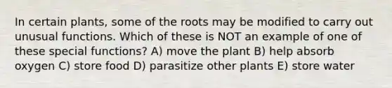 In certain plants, some of the roots may be modified to carry out unusual functions. Which of these is NOT an example of one of these special functions? A) move the plant B) help absorb oxygen C) store food D) parasitize other plants E) store water