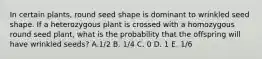 In certain plants, round seed shape is dominant to wrinkled seed shape. If a heterozygous plant is crossed with a homozygous round seed plant, what is the probability that the offspring will have wrinkled seeds? A.1/2 B. 1/4 C. 0 D. 1 E. 1/6