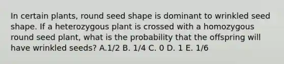 In certain plants, round seed shape is dominant to wrinkled seed shape. If a heterozygous plant is crossed with a homozygous round seed plant, what is the probability that the offspring will have wrinkled seeds? A.1/2 B. 1/4 C. 0 D. 1 E. 1/6