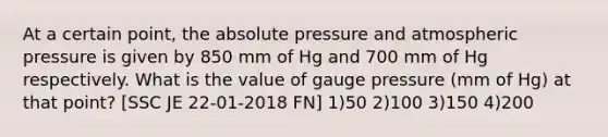 At a certain point, the absolute pressure and atmospheric pressure is given by 850 mm of Hg and 700 mm of Hg respectively. What is the value of gauge pressure (mm of Hg) at that point? [SSC JE 22-01-2018 FN] 1)50 2)100 3)150 4)200