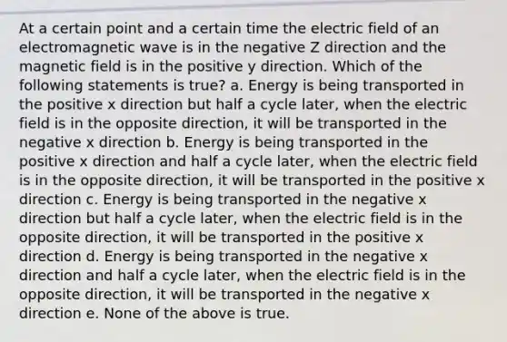 At a certain point and a certain time the electric field of an electromagnetic wave is in the negative Z direction and the magnetic field is in the positive y direction. Which of the following statements is true? a. Energy is being transported in the positive x direction but half a cycle later, when the electric field is in the opposite direction, it will be transported in the negative x direction b. Energy is being transported in the positive x direction and half a cycle later, when the electric field is in the opposite direction, it will be transported in the positive x direction c. Energy is being transported in the negative x direction but half a cycle later, when the electric field is in the opposite direction, it will be transported in the positive x direction d. Energy is being transported in the negative x direction and half a cycle later, when the electric field is in the opposite direction, it will be transported in the negative x direction e. None of the above is true.