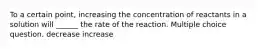 To a certain point, increasing the concentration of reactants in a solution will ______ the rate of the reaction. Multiple choice question. decrease increase