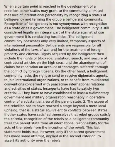 When a certain point is reached in the development of a rebellion, other states may grant to the community a limited measure of international personality by recognizing a status of belligerency and terming the group a belligerent community. Recognition of belligerency is not synonymous with recognition as a state or as a government. The belligerent community is still considered legally an integral part of the state against whose government it is conducting hostilities. The belligerent community possesses only very limited, temporary aspects of international personality. Belligerents are responsible for all violations of the laws of war and for the treatment of foreign property and citizens. Rights acquired by the belligerent then include the rights of blockade, visitation, search, and seizure of contraband articles on the high seas, and the abandonment of claims for reparation on account of "damages suffered" through the conflict by foreign citizens. On the other hand, a belligerent community lacks the right to send or receive diplomatic agents, to join international organizations, or to benefit from multilateral conventions concerned with peacetime international relations and activities of states. Insurgents have had to satisfy two criteria: 1. They have to have established at least a rudimentary government and military organization reasonably in operative control of a substantial area of the parent state. 2. The scope of the rebellion has to have reached a stage beyond a mere local uprising, that is, a status equivalent to conflicts between states. If other states have satisfied themselves that rebel groups satisfy the criteria, recognition of the rebels as a belligerent community frees the parent state from all international responsibility for the acts of the rebels from the inception of the revolt. This last statement holds true, however, only if the parent government has made some attempt, implied in the second criterion, to assert its authority over the rebels.