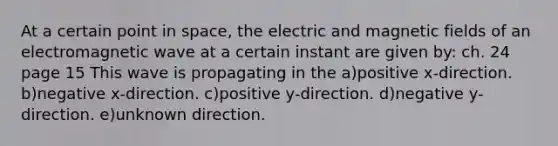 At a certain point in space, the electric and magnetic fields of an electromagnetic wave at a certain instant are given by: ch. 24 page 15 This wave is propagating in the a)positive x-direction. b)negative x-direction. c)positive y-direction. d)negative y-direction. e)unknown direction.