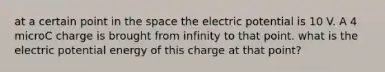 at a certain point in the space the electric potential is 10 V. A 4 microC charge is brought from infinity to that point. what is the electric potential energy of this charge at that point?