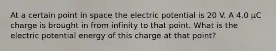 At a certain point in space the electric potential is 20 V. A 4.0 μC charge is brought in from infinity to that point. What is the electric potential energy of this charge at that point?