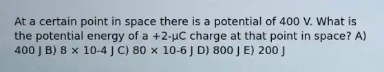 At a certain point in space there is a potential of 400 V. What is the potential energy of a +2-μC charge at that point in space? A) 400 J B) 8 × 10-4 J C) 80 × 10-6 J D) 800 J E) 200 J