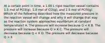 At a certain point in time, a 1.00 L rigid reaction vessel contains 1.5 mol of PCl3(g), 1.0 mol of Cl2(g), and 2.5 mol of PCl5(g). Which of the following described how the measured pressure in the reaction vessel will change and why it will change that way as the reaction system approaches equilibrium at constant temperature? A. The pressure will increase because Q K C. The pressure will decrease because Q K