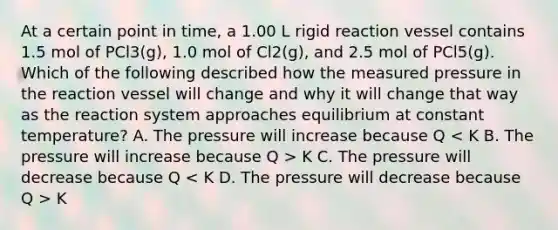 At a certain point in time, a 1.00 L rigid reaction vessel contains 1.5 mol of PCl3(g), 1.0 mol of Cl2(g), and 2.5 mol of PCl5(g). Which of the following described how the measured pressure in the reaction vessel will change and why it will change that way as the reaction system approaches equilibrium at constant temperature? A. The pressure will increase because Q K C. The pressure will decrease because Q K