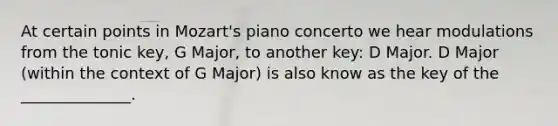 At certain points in Mozart's piano concerto we hear modulations from the tonic key, G Major, to another key: D Major. D Major (within the context of G Major) is also know as the key of the ______________.