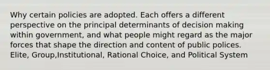 Why certain policies are adopted. Each offers a different perspective on the principal determinants of decision making within government, and what people might regard as the major forces that shape the direction and content of public polices. Elite, Group,Institutional, Rational Choice, and Political System