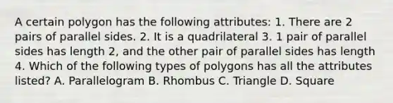 A certain polygon has the following attributes: 1. There are 2 pairs of parallel sides. 2. It is a quadrilateral 3. 1 pair of parallel sides has length 2, and the other pair of parallel sides has length 4. Which of the following types of polygons has all the attributes listed? A. Parallelogram B. Rhombus C. Triangle D. Square