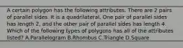 A certain polygon has the following attributes. There are 2 pairs of parallel sides. It is a quadrilateral. One pair of parallel sides has length 2, and the other pair of parallel sides has length 4. Which of the following types of polygons has all of the attributes listed? A.Parallelogram B.Rhombus C.Triangle D.Square