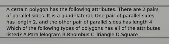 A certain polygon has the following attributes. There are 2 pairs of parallel sides. It is a quadrilateral. One pair of parallel sides has length 2, and the other pair of parallel sides has length 4. Which of the following types of polygons has all of the attributes listed? A.Parallelogram B.Rhombus C.Triangle D.Square