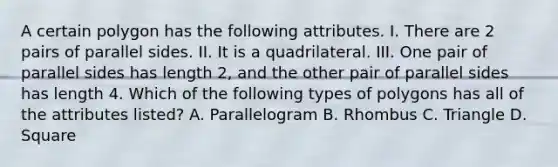 A certain polygon has the following attributes. I. There are 2 pairs of parallel sides. II. It is a quadrilateral. III. One pair of parallel sides has length 2, and the other pair of parallel sides has length 4. Which of the following types of polygons has all of the attributes listed? A. Parallelogram B. Rhombus C. Triangle D. Square