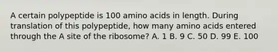 A certain polypeptide is 100 <a href='https://www.questionai.com/knowledge/k9gb720LCl-amino-acids' class='anchor-knowledge'>amino acids</a> in length. During translation of this polypeptide, how many amino acids entered through the A site of the ribosome? A. 1 B. 9 C. 50 D. 99 E. 100