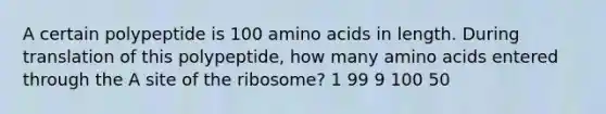 A certain polypeptide is 100 amino acids in length. During translation of this polypeptide, how many amino acids entered through the A site of the ribosome? 1 99 9 100 50