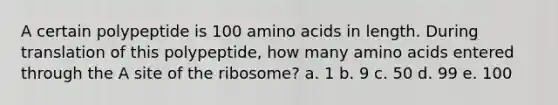 A certain polypeptide is 100 <a href='https://www.questionai.com/knowledge/k9gb720LCl-amino-acids' class='anchor-knowledge'>amino acids</a> in length. During translation of this polypeptide, how many amino acids entered through the A site of the ribosome? a. 1 b. 9 c. 50 d. 99 e. 100